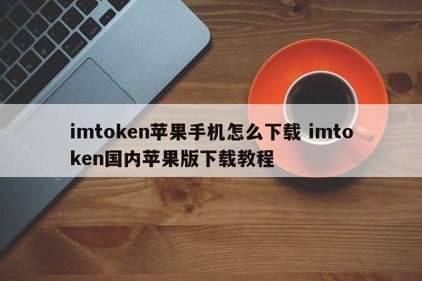 _imtoken苹果本地下载_imtoken苹果手机怎么下载 imtoken国内苹果版下载教程